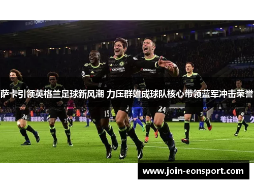 萨卡引领英格兰足球新风潮 力压群雄成球队核心带领蓝军冲击荣誉