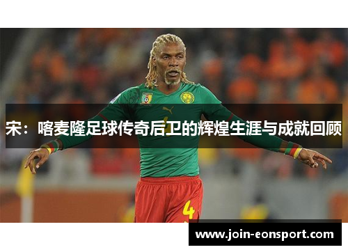 宋：喀麦隆足球传奇后卫的辉煌生涯与成就回顾