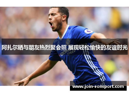 阿扎尔晒与朋友热烈聚会照 展现轻松愉快的友谊时光