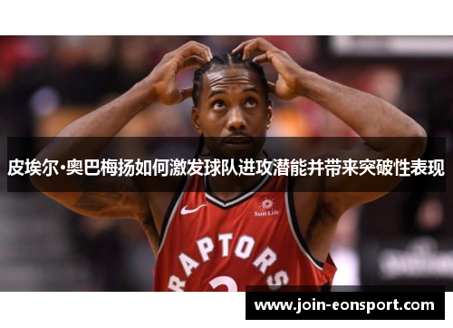 皮埃尔·奥巴梅扬如何激发球队进攻潜能并带来突破性表现