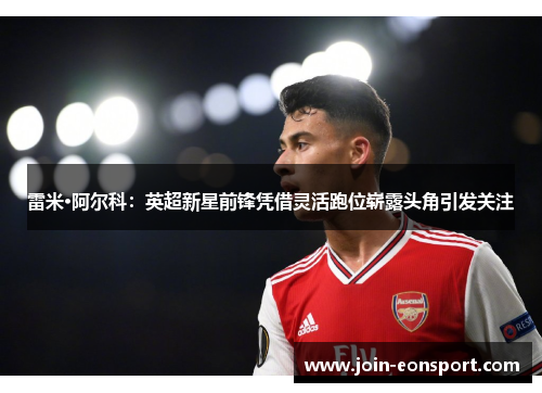 雷米·阿尔科：英超新星前锋凭借灵活跑位崭露头角引发关注
