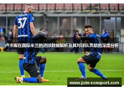 卢卡库在国际米兰的进球数据解析及其对球队贡献的深度分析