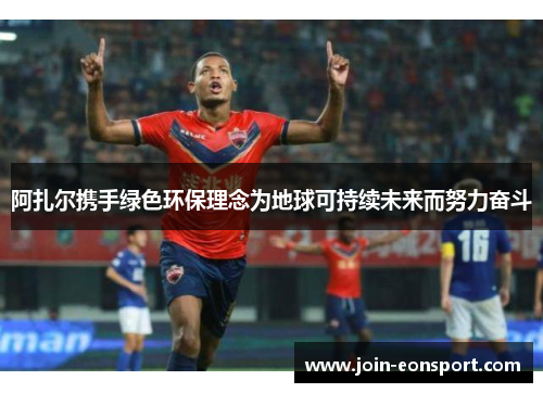 阿扎尔携手绿色环保理念为地球可持续未来而努力奋斗