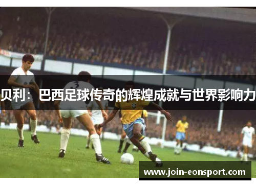 贝利:巴西足球传奇的辉煌成就与世界影响力 贝利:巴西足球传奇的辉煌成就与世界影响力