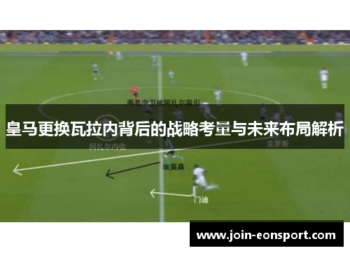 皇马更换瓦拉内背后的战略考量与未来布局解析